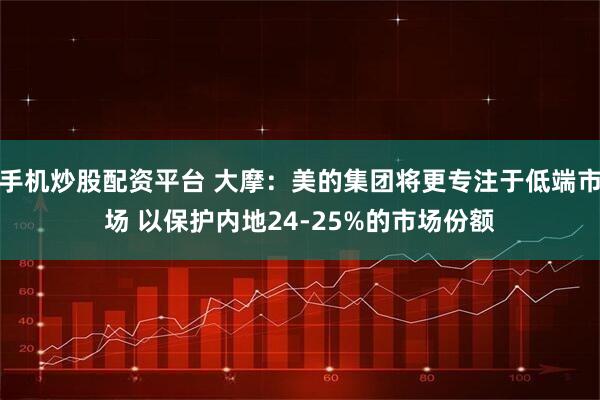 手机炒股配资平台 大摩：美的集团将更专注于低端市场 以保护内地24-25%的市场份额