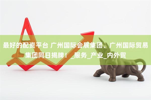 最好的配资平台 广州国际会展集团、广州国际贸易集团同日揭牌！_服务_产业_内外贸
