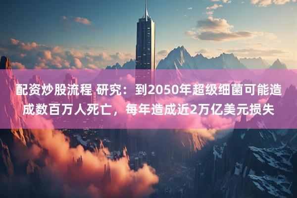 配资炒股流程 研究：到2050年超级细菌可能造成数百万人死亡，每年造成近2万亿美元损失