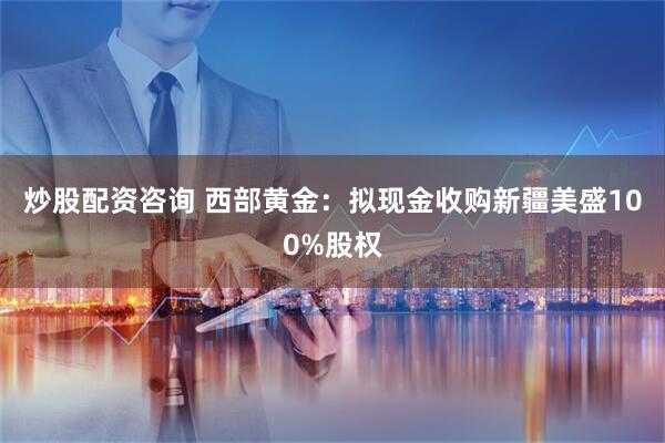 炒股配资咨询 西部黄金：拟现金收购新疆美盛100%股权