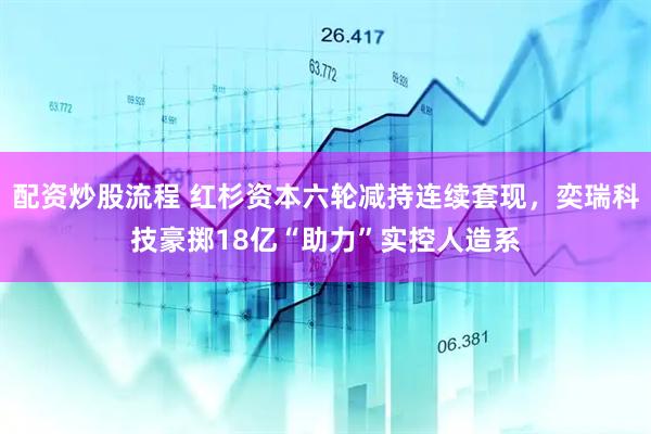 配资炒股流程 红杉资本六轮减持连续套现，奕瑞科技豪掷18亿“助力”实控人造系