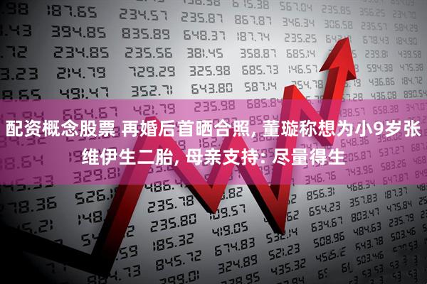 配资概念股票 再婚后首晒合照, 董璇称想为小9岁张维伊生二胎, 母亲支持: 尽量得生