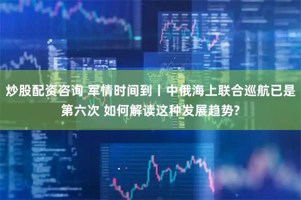 炒股配资咨询 军情时间到丨中俄海上联合巡航已是第六次 如何解读这种发展趋势?
