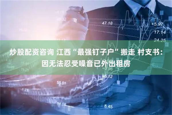 炒股配资咨询 江西“最强钉子户”搬走 村支书：因无法忍受噪音已外出租房
