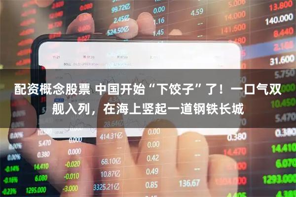配资概念股票 中国开始“下饺子”了！一口气双舰入列，在海上竖起一道钢铁长城