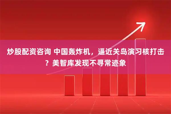 炒股配资咨询 中国轰炸机，逼近关岛演习核打击？美智库发现不寻常迹象