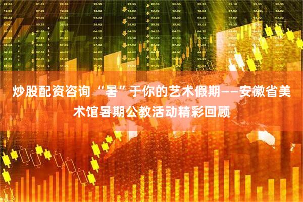 炒股配资咨询 “暑”于你的艺术假期——安徽省美术馆暑期公教活动精彩回顾