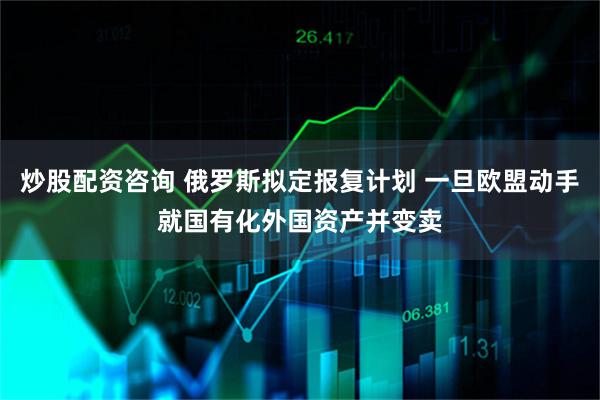 炒股配资咨询 俄罗斯拟定报复计划 一旦欧盟动手就国有化外国资产并变卖