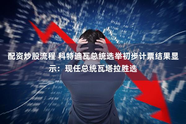 配资炒股流程 科特迪瓦总统选举初步计票结果显示：现任总统瓦塔拉胜选