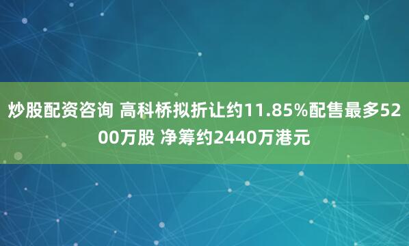 炒股配资咨询 高科桥拟折让约11.85%配售最多5200万股 净筹约2440万港元