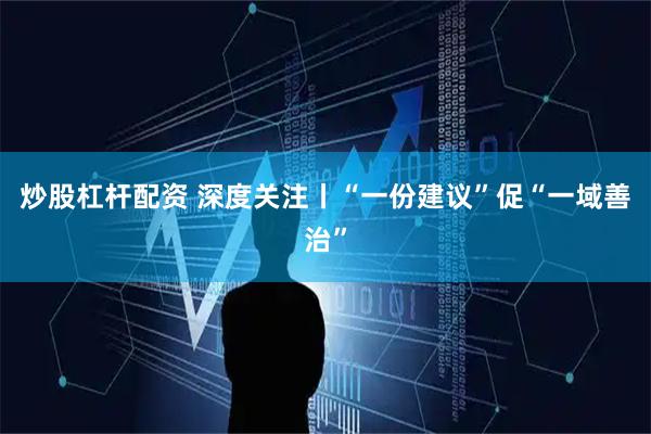 炒股杠杆配资 深度关注丨“一份建议”促“一域善治”