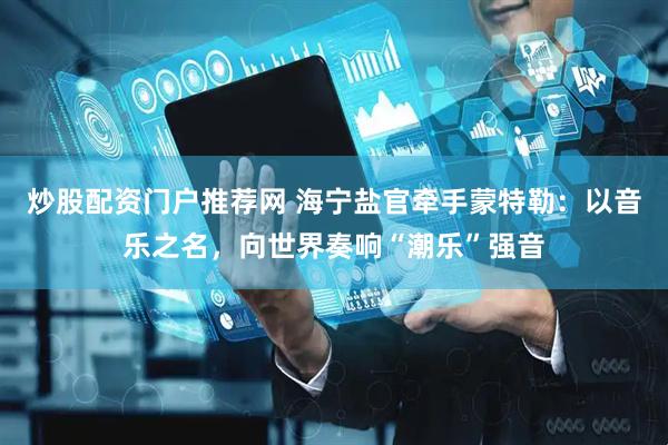 炒股配资门户推荐网 海宁盐官牵手蒙特勒：以音乐之名，向世界奏响“潮乐”强音
