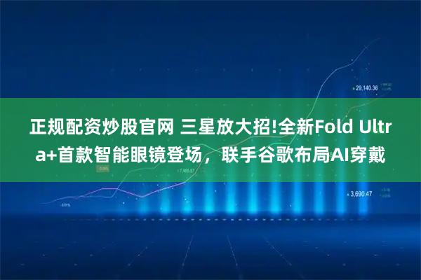 正规配资炒股官网 三星放大招!全新Fold Ultra+首款智能眼镜登场,联手谷歌布局AI穿戴