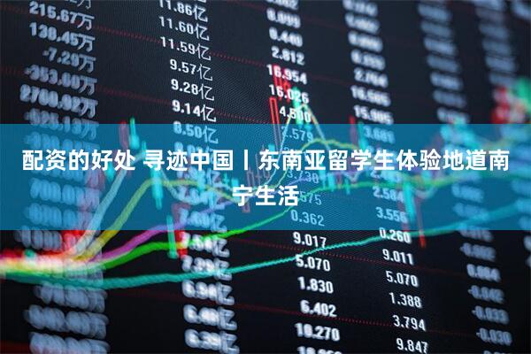 配资的好处 寻迹中国丨东南亚留学生体验地道南宁生活