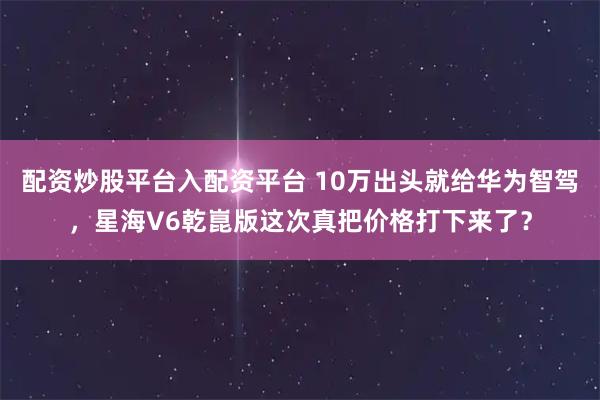 配资炒股平台入配资平台 10万出头就给华为智驾,星海V6乾崑版这次真把价格打下来了?