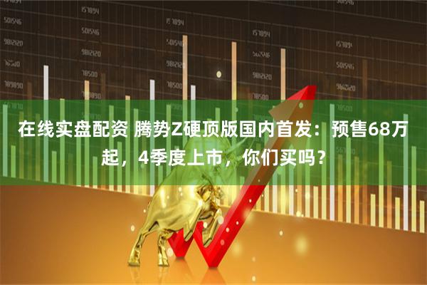 在线实盘配资 腾势Z硬顶版国内首发：预售68万起，4季度上市，你们买吗？