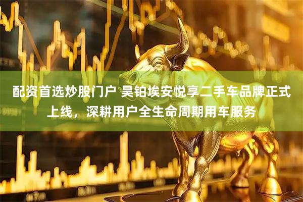 配资首选炒股门户 昊铂埃安悦享二手车品牌正式上线，深耕用户全生命周期用车服务