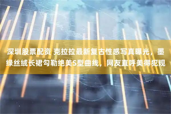深圳股票配资 克拉拉最新复古性感写真曝光，墨绿丝绒长裙勾勒绝美S型曲线，网友直呼美得犯规