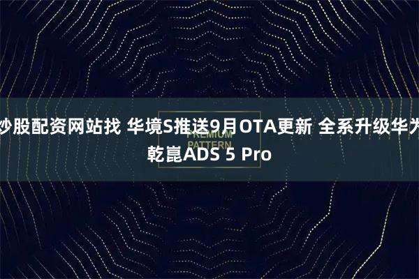 炒股配资网站找 华境S推送9月OTA更新 全系升级华为乾崑ADS 5 Pro