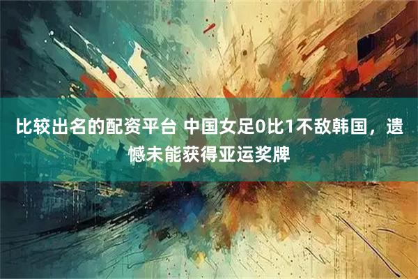 比较出名的配资平台 中国女足0比1不敌韩国，遗憾未能获得亚运奖牌