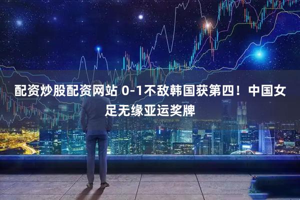 配资炒股配资网站 0-1不敌韩国获第四！中国女足无缘亚运奖牌